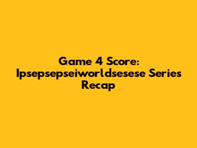 Game 4 Score:  Ipsepsepseiworldsesese Series Recap