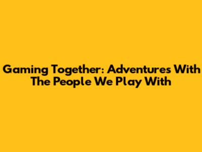 Gaming Together: Adventures With The People We Play With