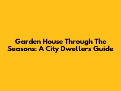 Garden House Through The Seasons: A City Dweller's Guide