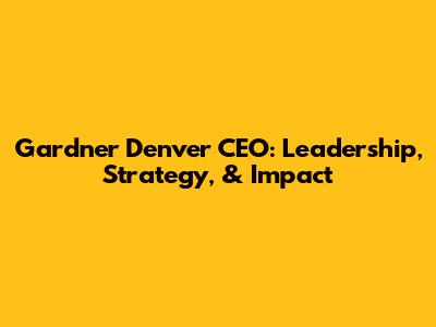 Gardner Denver CEO: Leadership, Strategy, & Impact