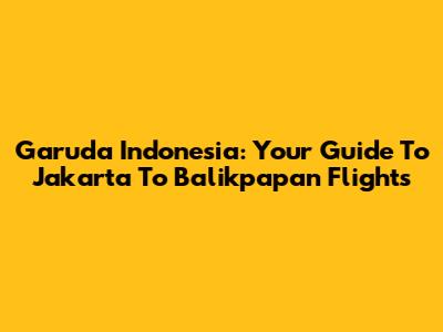 Garuda Indonesia: Your Guide To Jakarta To Balikpapan Flights