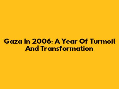 Gaza In 2006: A Year Of Turmoil And Transformation