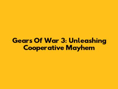 Gears Of War 3: Unleashing Cooperative Mayhem