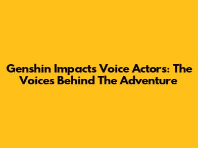 Genshin Impact's Voice Actors: The Voices Behind The Adventure