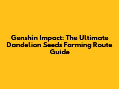 Genshin Impact: The Ultimate Dandelion Seeds Farming Route Guide