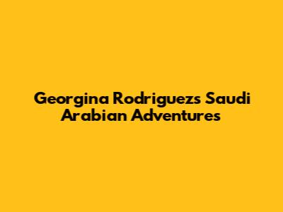 Georgina Rodriguez's Saudi Arabian Adventures