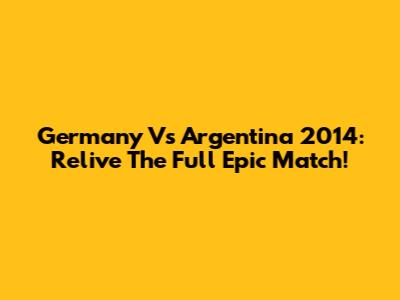 Germany Vs Argentina 2014: Relive The Full Epic Match!