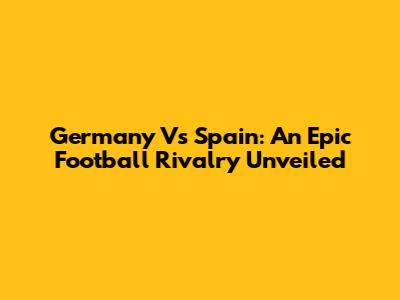 Germany Vs Spain: An Epic Football Rivalry Unveiled