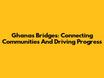 Ghana's Bridges: Connecting Communities And Driving Progress