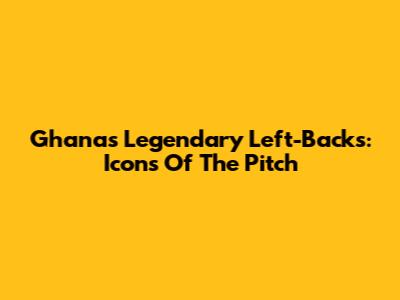 Ghana's Legendary Left-Backs: Icons Of The Pitch