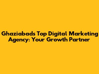 Ghaziabad's Top Digital Marketing Agency: Your Growth Partner