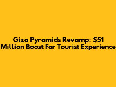 Giza Pyramids Revamp: $51 Million Boost For Tourist Experience