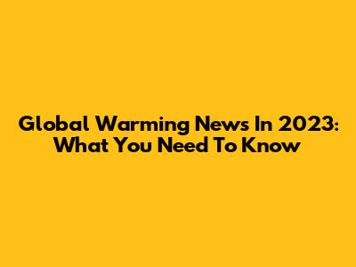 Global Warming News In 2023: What You Need To Know