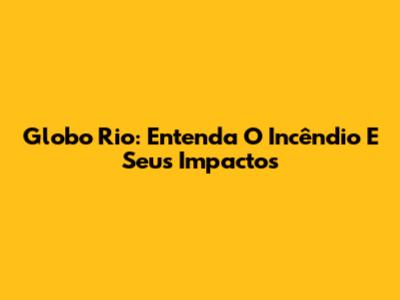 Globo Rio: Entenda O Incêndio E Seus Impactos