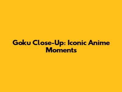 Goku Close-Up: Iconic Anime Moments