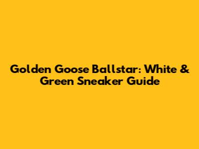 Golden Goose Ballstar: White & Green Sneaker Guide
