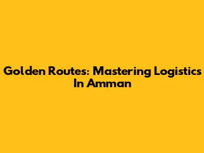 Golden Routes: Mastering Logistics In Amman