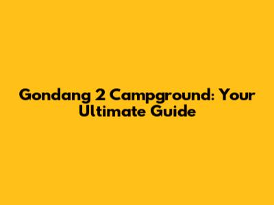 Gondang 2 Campground: Your Ultimate Guide