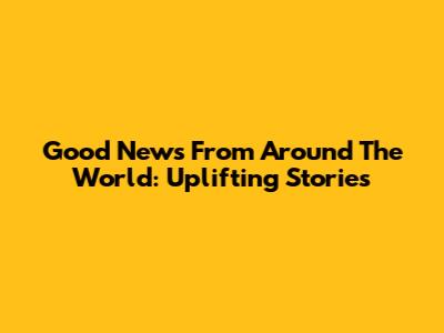 Good News From Around The World: Uplifting Stories