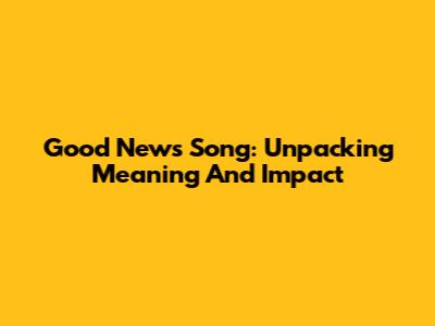 Good News Song: Unpacking Meaning And Impact