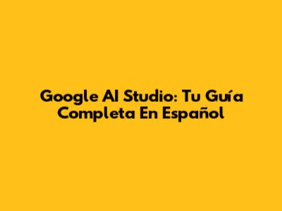 Google AI Studio: Tu Guía Completa En Español