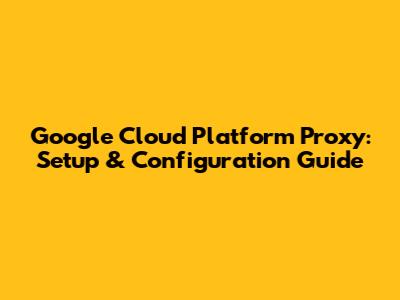 Google Cloud Platform Proxy: Setup & Configuration Guide