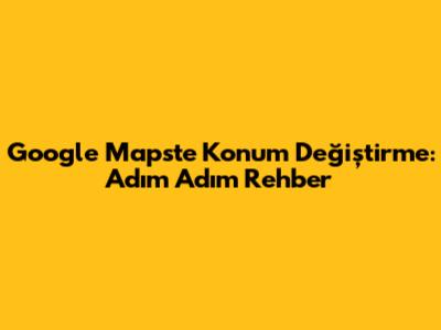Google Maps'te Konum Değiştirme: Adım Adım Rehber