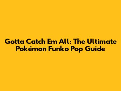 Gotta Catch 'Em All: The Ultimate Pokémon Funko Pop Guide