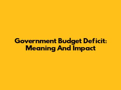 Government Budget Deficit: Meaning And Impact
