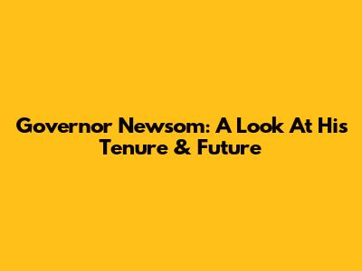 Governor Newsom: A Look At His Tenure & Future