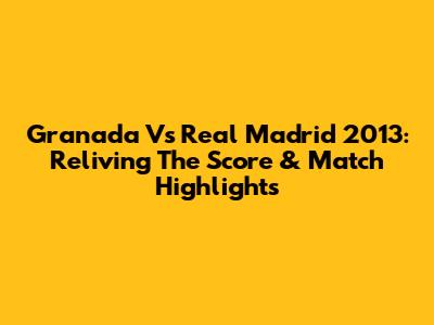 Granada Vs Real Madrid 2013: Reliving The Score & Match Highlights
