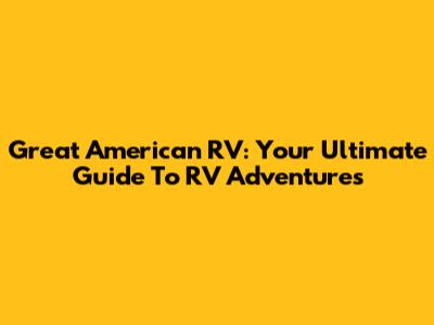 Great American RV: Your Ultimate Guide To RV Adventures