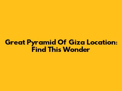 Great Pyramid Of Giza Location: Find This Wonder