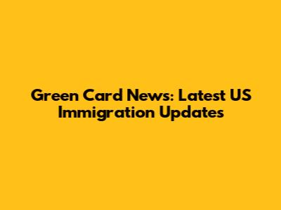 Green Card News: Latest US Immigration Updates