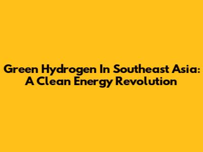 Green Hydrogen In Southeast Asia: A Clean Energy Revolution