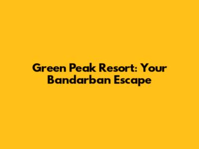 Green Peak Resort: Your Bandarban Escape