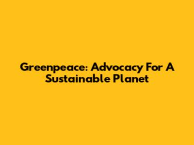 Greenpeace: Advocacy For A Sustainable Planet