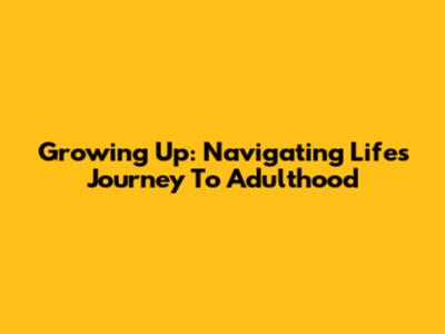 Growing Up: Navigating Life's Journey To Adulthood
