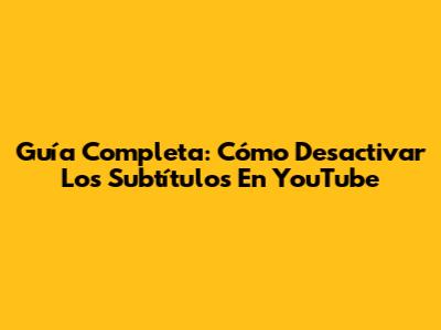 Guía Completa: Cómo Desactivar Los Subtítulos En YouTube