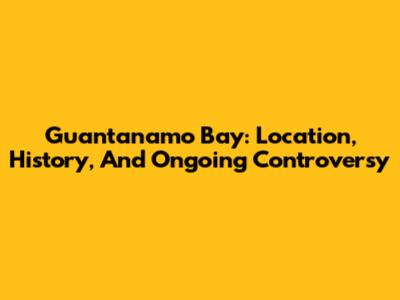 Guantanamo Bay: Location, History, And Ongoing Controversy