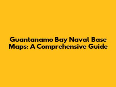 Guantanamo Bay Naval Base Maps: A Comprehensive Guide