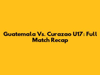 Guatemala Vs. Curazao U17: Full Match Recap
