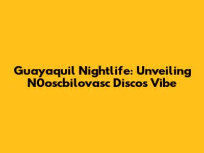 Guayaquil Nightlife: Unveiling N0oscbilovasc Disco's Vibe