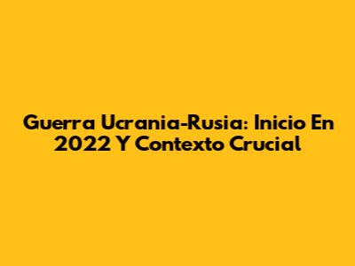 Guerra Ucrania-Rusia: Inicio En 2022 Y Contexto Crucial