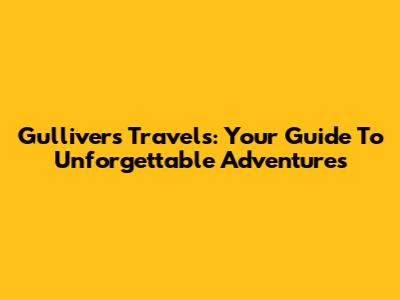 Gulliver's Travels: Your Guide To Unforgettable Adventures