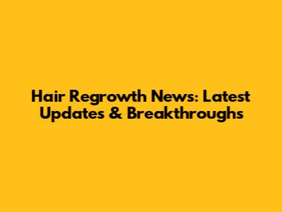 Hair Regrowth News: Latest Updates & Breakthroughs