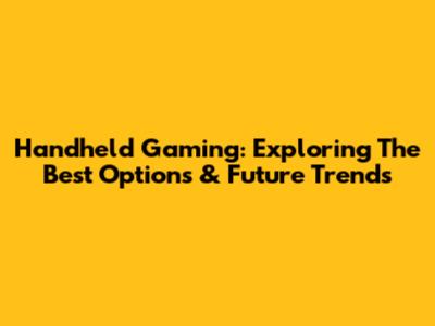Handheld Gaming: Exploring The Best Options & Future Trends
