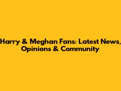 Harry & Meghan Fans: Latest News, Opinions & Community