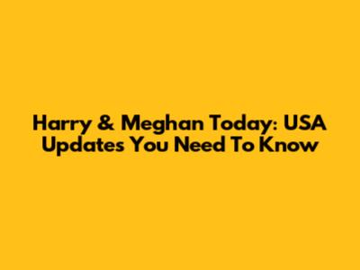 Harry & Meghan Today: USA Updates You Need To Know