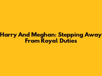 Harry And Meghan: Stepping Away From Royal Duties